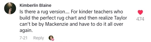 TikTok comment that says "Is there a rug version... For kinder teachers who build the perfect rug chart and then realize Taylor can't be by Mackenzie and have to do it all over again."