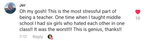 TikTok comment that says "Oh my gosh! This is the most stressful part of being a teacher. One time when I taught middle school I had six girls who hated each other in one class!! It was the worst!! This is genius, thanks!!"